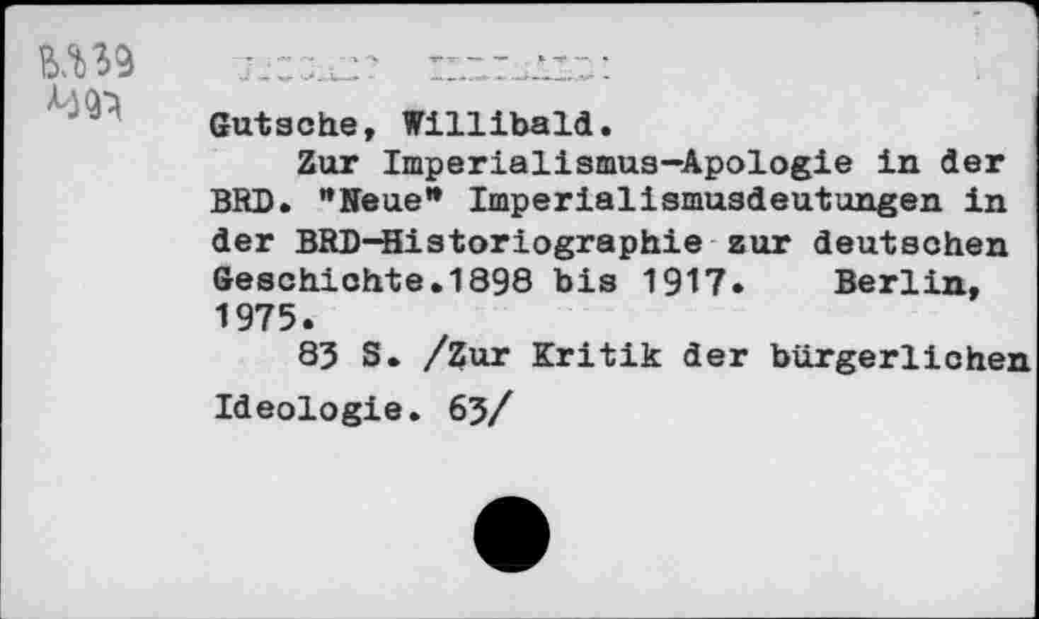 ﻿
Gutsehe, Willibald.
Zur Imperialismus-Apologie in der BRD. ’’Neue’* Imperialismusdeutungen in der BRD-Historiographie zur deutschen Geschichte.1898 bis 1917. Berlin, 1975.
83 S. /Zur Kritik der bürgerlichen Ideologie. 63/